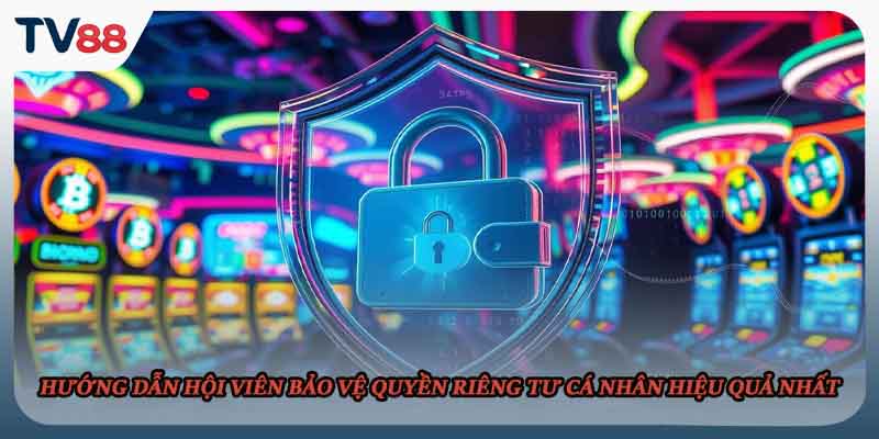 Hướng dẫn hội viên bảo vệ quyền riêng tư cá nhân hiệu quả nhất